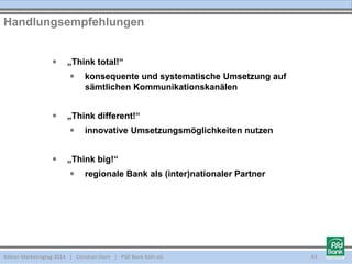 Kölner Marketingtag 2014 | Christian Dorn | PSD Bank Köln eG 43
 „Think total!“
 konsequente und systematische Umsetzung auf
sämtlichen Kommunikationskanälen
 „Think different!“
 innovative Umsetzungsmöglichkeiten nutzen
 „Think big!“
 regionale Bank als (inter)nationaler Partner
Handlungsempfehlungen
 