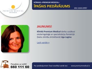 KLĪNIKAS «PREMIUM MEDICAL»

                                                                 2013. gada aprīlī




                 JAUNUMS!
                 Klīnikā Premium Medical darbu uzsākusi
                 otolaringoloģe ar specializāciju foniatrijā
                 (balss slimību ārtstēšanā) Līga Logina

                 Lasīt vairāk>>




             Par piedāvājumiem Tavai veselībai vairāk lasi:   www.premiummedical.lv
660 111 60
 