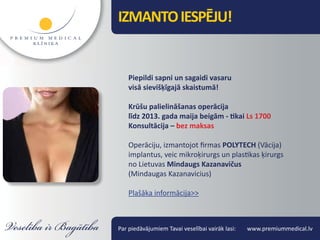 IZMANTO IESPĒJU!


    Piepildi sapni un sagaidi vasaru
    visā sievišķīgajā skaistumā!

    Krūšu palielināšanas operācija
    līdz 2013. gada maija beigām - tikai Ls 1700
    Konsultācija – bez maksas

    Operāciju, izmantojot firmas POLYTECH (Vācija)
    implantus, veic mikroķirurgs un plastikas ķirurgs
    no Lietuvas Mindaugs Kazanavičus
    (Mindaugas Kazanavicius)

    Plašāka informācija>>



Par piedāvājumiem Tavai veselībai vairāk lasi:   www.premiummedical.lv
 