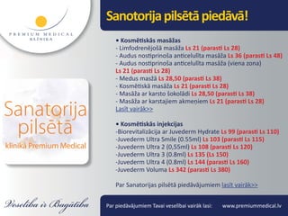 Sanotorija pilsētā piedāvā!
    • Kosmētiskās masāžas
    - Limfodrenējošā masāža Ls 21 (parasti Ls 28)
    - Audus nostiprinoša anticelulīta masāža Ls 36 (parasti Ls 48)
    - Audus nostiprinoša anticelulīta masāža (viena zona)
    Ls 21 (parasti Ls 28)
    - Medus masžā Ls 28,50 (parasti Ls 38)
    - Kosmētiskā masāža Ls 21 (parasti Ls 28)
    - Masāža ar karsto šokolādi Ls 28,50 (parasti Ls 38)
    - Masāža ar karstajiem akmeņiem Ls 21 (parasti Ls 28)
    Lasīt vairāk>>

    • Kosmētiskās injekcijas
    -Biorevitalizācija ar Juvederm Hydrate Ls 99 (parasti Ls 110)
    -Juvederm Ultra Smile (0.55ml) Ls 103 (parasti Ls 115)
    -Juvederm Ultra 2 (0,55ml) Ls 108 (parasti Ls 120)
    -Juvederm Ultra 3 (0.8ml) Ls 135 (Ls 150)
    -Juvederm Ultra 4 (0.8ml) Ls 144 (parasti Ls 160)
    -Juvederm Voluma Ls 342 (parasti Ls 380)

    Par Sanatorijas pilsētā piedāvājumiem lasīt vairāk>>


Par piedāvājumiem Tavai veselībai vairāk lasi:   www.premiummedical.lv
 