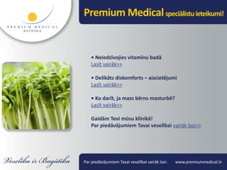 Premium Medical speciālistu ieteikumi!


    • Neiedzīvojies vitamīnu badā
    Lasīt vairāk>>

    • Delikāts diskomforts – aizcietējumi
    Lasīt vairāk>>

    • Ko darīt, ja mazs bērns masturbē?
    Lasīt vairāk>>

    Gaidām Tevi mūsu klīnikā!
    Par piedāvājumiem Tavai veselībai vairāk lasi>>




Par piedāvājumiem Tavai veselībai vairāk lasi:   www.premiummedical.lv
 