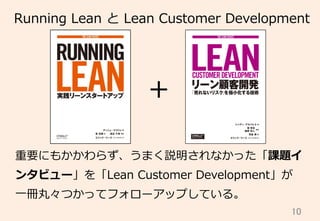 10	
Running  Lean  と  Lean  Customer  Development
+
重要にもかかわらず、うまく説明されなかった「課題イ
ンタビュー」を「Lean  Customer  Development」が
⼀一冊丸々つかってフォローアップしている。
 