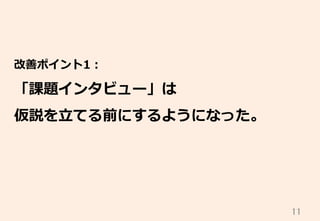 11	
改善ポイント1：
「課題インタビュー」は
仮説を⽴立立てる前にするようになった。
 