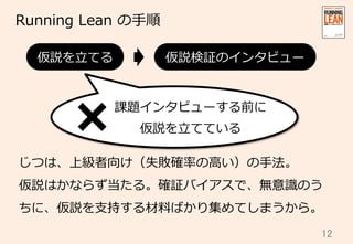 12	
Running  Lean  の⼿手順
じつは、上級者向け（失敗確率率率の⾼高い）の⼿手法。
仮説はかならず当たる。確証バイアスで、無意識識のう
ちに、仮説を⽀支持する材料料ばかり集めてしまうから。
仮説を⽴立立てる 仮説検証のインタビュー
課題インタビューする前に
仮説を⽴立立てている
 