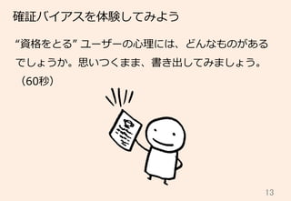 13	
確証バイアスを体験してみよう
“資格をとる”  ユーザーの⼼心理理には、どんなものがある
でしょうか。思いつくまま、書き出してみましょう。
（60秒）
 