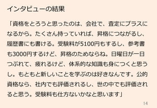 14	
インタビューの結果
「資格をとろうと思ったのは、会社で、査定にプラスに
なるから。たくさん持っていれば、昇格につながるし、
履履歴書にも書ける。受験料料が5100円もするし、参考書
も3000円するけど、昇格のためならね。⽇日曜⽇日が⼀一⽇日
つぶれて、疲れるけど、体系的な知識識も⾝身につくと思う
し。もともと新しいことを学ぶのは好きなんです。公的
資格なら、社内でも評価されるし、世の中でも評価され
ると思う。受験料料も仕⽅方ないかなと思います」
 