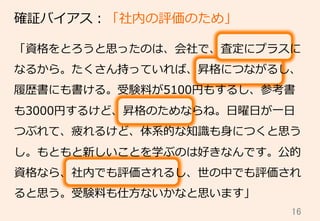 16	
確証バイアス：「社内の評価のため」
「資格をとろうと思ったのは、会社で、査定にプラスに
なるから。たくさん持っていれば、昇格につながるし、
履履歴書にも書ける。受験料料が5100円もするし、参考書
も3000円するけど、昇格のためならね。⽇日曜⽇日が⼀一⽇日
つぶれて、疲れるけど、体系的な知識識も⾝身につくと思う
し。もともと新しいことを学ぶのは好きなんです。公的
資格なら、社内でも評価されるし、世の中でも評価され
ると思う。受験料料も仕⽅方ないかなと思います」
 