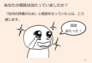 17	
あなたの仮説は当たっていましたか？
「社内の評価のため」と仮説をもっていた⼈人は、こう
感じます。
仮説
あたった！
 
