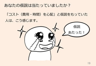 19	
あなたの仮説は当たっていましたか？
「コスト（費⽤用・時間）を⼼心配」と仮説をもっていた
⼈人は、こう感じます。
仮説
あたった！
 