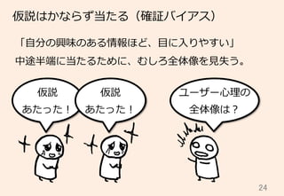 24	
仮説はかならず当たる（確証バイアス）
「⾃自分の興味のある情報ほど、⽬目に⼊入りやすい」
中途半端に当たるために、むしろ全体像を⾒見見失う。
仮説
あたった！
ユーザー⼼心理理の
全体像は？
仮説
あたった！
 
