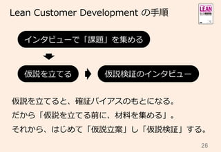 26	
Lean  Customer  Development  の⼿手順
仮説を⽴立立てると、確証バイアスのもとになる。
だから「仮説を⽴立立てる前に、材料料を集める」。
それから、はじめて「仮説⽴立立案」し「仮説検証」する。
仮説を⽴立立てる 仮説検証のインタビュー
インタビューで「課題」を集める
 