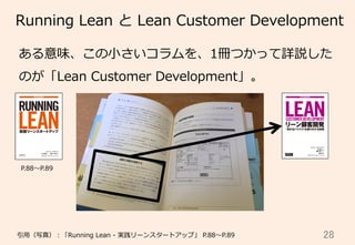 28	
Running  Lean  と  Lean  Customer  Development
引⽤用（写真）：「Running  Lean  -‐‑‒  実践リーンスタートアップ」  P.88〜～P.89
  P.88〜～P.89
ある意味、この⼩小さいコラムを、1冊つかって詳説した
のが「Lean  Customer  Development」。
 