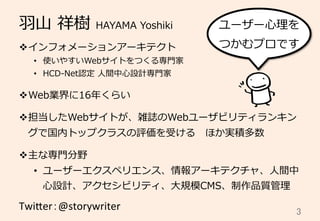 ⽻羽⼭山  祥樹  HAYAMA  Yoshiki
v インフォメーションアーキテクト
•  使いやすいWebサイトをつくる専⾨門家
•  HCD-‐‑‒Net認定  ⼈人間中⼼心設計専⾨門家
v Web業界に16年年くらい
v 担当したWebサイトが、雑誌のWebユーザビリティランキン
グで国内トップクラスの評価を受ける 　ほか実積多数
v 主な専⾨門分野
•  ユーザーエクスペリエンス、情報アーキテクチャ、⼈人間中
⼼心設計、アクセシビリティ、⼤大規模CMS、制作品質管理理
Twi$er：@storywriter	
 3	
ユーザー⼼心理理を
つかむプロです
 