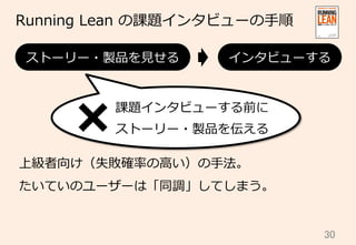 30	
Running  Lean  の課題インタビューの⼿手順
上級者向け（失敗確率率率の⾼高い）の⼿手法。
たいていのユーザーは「同調」してしまう。
ストーリー・製品を⾒見見せる インタビューする
課題インタビューする前に
ストーリー・製品を伝える
 