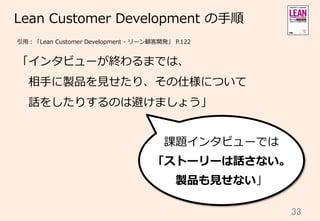 33	
Lean  Customer  Development  の⼿手順
「インタビューが終わるまでは、
 　相⼿手に製品を⾒見見せたり、その仕様について
 　話をしたりするのは避けましょう」
引⽤用：「Lean  Customer  Development  -‐‑‒  リーン顧客開発」  P.122
課題インタビューでは
「ストーリーは話さない。
製品も⾒見見せない」
 