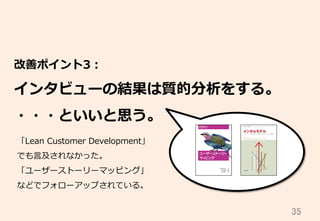 35	
改善ポイント3：
インタビューの結果は質的分析をする。
・・・といいと思う。
「Lean  Customer  Development」
でも⾔言及されなかった。
「ユーザーストーリーマッピング」
などでフォローアップされている。
 