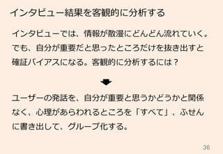 36	
インタビュー結果を客観的に分析する
インタビューでは、情報が散漫にどんどん流流れていく。
でも、⾃自分が重要だと思ったところだけを抜き出すと
確証バイアスになる。客観的に分析するには？
ユーザーの発話を、⾃自分が重要と思うかどうかと関係
なく、⼼心理理があらわれるところを「すべて」、ふせん
に書き出して、グループ化する。
 