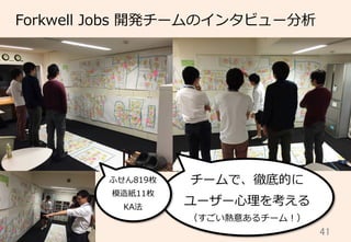 41	
Forkwell  Jobs  開発チームのインタビュー分析
チームで、徹底的に
ユーザー⼼心理理を考える
（すごい熱意あるチーム！）
ふせん819枚
模造紙11枚
KA法
 