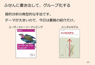 44	
ふせんに書き出して、グループ化する
質的分析の典型的な⼿手法です。
テーマが⼤大きいので、今⽇日は書籍の紹介だけ。
ユーザーストーリーマッピング メンタルモデル
 