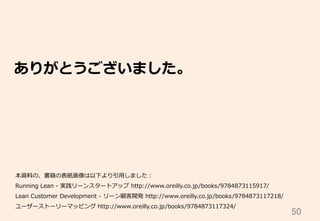 50	
ありがとうございました。
本資料料の、書籍の表紙画像は以下より引⽤用しました：
Running  Lean  -‐‑‒  実践リーンスタートアップ  http://www.oreilly.co.jp/books/9784873115917/
Lean  Customer  Development  -‐‑‒  リーン顧客開発  http://www.oreilly.co.jp/books/9784873117218/
ユーザーストーリーマッピング  http://www.oreilly.co.jp/books/9784873117324/  
 