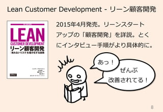 8	
Lean  Customer  Development  -‐‑‒  リーン顧客開発
2015年年4⽉月発売。リーンスタート
アップの「顧客開発」を詳説。とく
にインタビュー⼿手順がより具体的に。
ぜんぶ
改善されてる！
あっ！
 