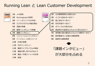 9	
Running  Lean  と  Lean  Customer  Development
1章 　メタ原則
2章 　RunningLeanの実例例
3章 　リーンキャンバスの作成
4章 　ビジネスモデルの優先順位
5章 　実験の準備
6章 　顧客インタビューの準備
7章 　課題インタビュー
8章 　ソリューションインタビュー
9章 　バージョン  1.0をリリース
10章 　計測の準備
11章 　MVPインタビュー
12章 　顧客ライフサイクルの検証
13章 　機能の押し売りはやめよう
14章 　製品／市場フィットの計測
15章 　結論論
1章 　なぜ顧客開発が必要なのか
2章 　どこから始めるべきか？
3章 　誰と話をすべきか？
4章 　何を学習すべきか？
5章 　オフィスから⾶飛び出せ
6章 　検証済みの仮説はどのように⾒見見えるのか？
7章 　実⽤用最⼩小限の製品をどのように開発すべきか？
8章 　既存顧客がいる場合の顧客開発
9章 　継続的な顧客開発
「課題インタビュー」
が⼤大部分を占める
 