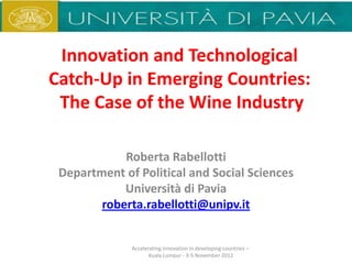 Innovation and Technological
Catch-Up in Emerging Countries:
 The Case of the Wine Industry

            Roberta Rabellotti
 Department of Political and Social Sciences
            Università di Pavia
        roberta.rabellotti@unipv.it


              Accelerating innovation in developing countries –
                     Kuala Lumpur - 3-5 November 2012
 