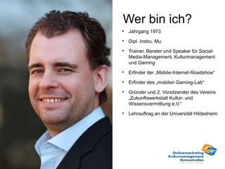 Wer bin ich?

    Jahrgang 1973

    Dipl. Instru. Mu.

    Trainer, Berater und Speaker für Social-
    Media-Management, Kulturmanagement
    und Gaming

    Erfinder der „Mobile-Internet-Roadshow“

    Erfinder des „mobilen Gaming-Lab“

    Gründer und 2. Vorsitzender des Vereins
    „Zukunftswerkstatt Kultur- und
    Wissensvermittlung e.V.“

    Lehrauftrag an der Universität Hildesheim
 