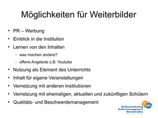 Möglichkeiten für Weiterbilder
●
    PR – Werbung
●
    Einblick in die Institution
●
    Lernen von den Inhalten
    – was machen andere?
    – offene Angebote z.B. Youtube
●
    Nutzung als Element des Unterrichts
●
    Inhalt für eigene Veranstaltungen
●
    Vernetzung mit anderen Institutionen
●
    Vernetzung mit ehemaligen, aktuellen und zukünftigen Schülern
●
    Qualitäts- und Beschwerdemanagement
 