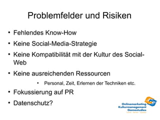 Problemfelder und Risiken
●
    Fehlendes Know-How
●
    Keine Social-Media-Strategie
●
    Keine Kompatibilität mit der Kultur des Social-
    Web
●
    Keine ausreichenden Ressourcen
            ●
                Personal, Zeit, Erlernen der Techniken etc.
●
    Fokussierung auf PR
●
    Datenschutz?
 