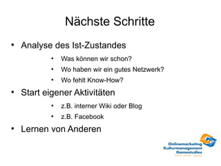 Nächste Schritte
●
    Analyse des Ist-Zustandes
            ●
                Was können wir schon?
            ●
                Wo haben wir ein gutes Netzwerk?
            ●
                Wo fehlt Know-How?
●
    Start eigener Aktivitäten
            ●
                z.B. interner Wiki oder Blog
            ●
                z.B. Facebook
●
    Lernen von Anderen
 
