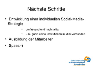 Nächste Schritte
●
    Entwicklung einer individuellen Social-Media-
    Strategie
            ●
                umfassend und nachhaltig
            ●
                u.U. ganz kleine Institutionen in Mini-Verbünden
●
    Ausbildung der Mitarbeiter
●
    Spass:-)
 