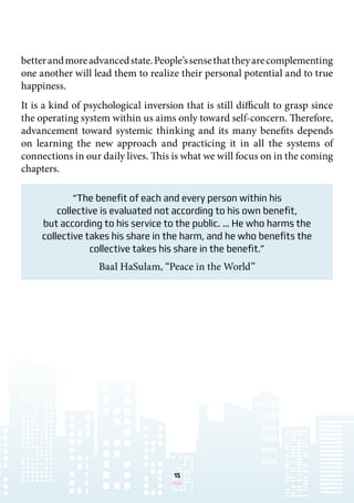 15
“The benefit of each and every person within his
collective is evaluated not according to his own benefit,
but according to his service to the public. … He who harms the
collective takes his share in the harm, and he who benefits the
collective takes his share in the benefit.”
Baal HaSulam, “Peace in the World”
betterandmoreadvancedstate.People’ssensethattheyarecomplementing
one another will lead them to realize their personal potential and to true
happiness.
It is a kind of psychological inversion that is still difficult to grasp since
the operating system within us aims only toward self-concern. Therefore,
advancement toward systemic thinking and its many benefits depends
on learning the new approach and practicing it in all the systems of
connections in our daily lives. This is what we will focus on in the coming
chapters.
 