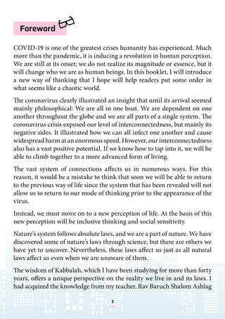 3
COVID-19 is one of the greatest crises humanity has experienced. Much
more than the pandemic, it is inducing a revolution in human perception.
We are still at its onset; we do not realize its magnitude or essence, but it
will change who we are as human beings. In this booklet, I will introduce
a new way of thinking that I hope will help readers put some order in
what seems like a chaotic world.
The coronavirus clearly illustrated an insight that until its arrival seemed
mainly philosophical: We are all in one boat. We are dependent on one
another throughout the globe and we are all parts of a single system. The
coronavirus crisis exposed our level of interconnectedness, but mainly its
negative sides. It illustrated how we can all infect one another and cause
widespread harm at an enormous speed. However, our interconnectedness
also has a vast positive potential. If we know how to tap into it, we will be
able to climb together to a more advanced form of living.
The vast system of connections affects us in numerous ways. For this
reason, it would be a mistake to think that soon we will be able to return
to the previous way of life since the system that has been revealed will not
allow us to return to our mode of thinking prior to the appearance of the
virus.
Instead, we must move on to a new perception of life. At the basis of this
new perception will be inclusive thinking and social sensitivity.
Nature’s system follows absolute laws, and we are a part of nature. We have
discovered some of nature’s laws through science, but there are others we
have yet to uncover. Nevertheless, these laws affect us just as all natural
laws affect us even when we are unaware of them.
The wisdom of Kabbalah, which I have been studying for more than forty
years, offers a unique perspective on the reality we live in and its laws. I
had acquired the knowledge from my teacher, Rav Baruch Shalom Ashlag
Foreword
 