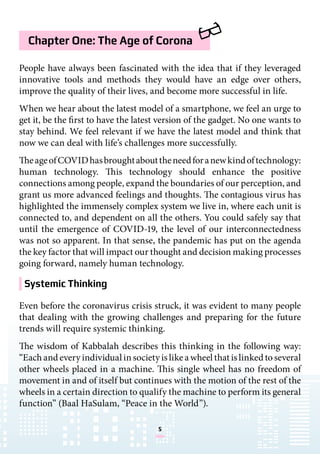 5
Chapter One: The Age of Corona
Systemic Thinking
People have always been fascinated with the idea that if they leveraged
innovative tools and methods they would have an edge over others,
improve the quality of their lives, and become more successful in life.
When we hear about the latest model of a smartphone, we feel an urge to
get it, be the first to have the latest version of the gadget. No one wants to
stay behind. We feel relevant if we have the latest model and think that
now we can deal with life’s challenges more successfully.
TheageofCOVIDhasbroughtabouttheneedforanewkindoftechnology:
human technology. This technology should enhance the positive
connections among people, expand the boundaries of our perception, and
grant us more advanced feelings and thoughts. The contagious virus has
highlighted the immensely complex system we live in, where each unit is
connected to, and dependent on all the others. You could safely say that
until the emergence of COVID-19, the level of our interconnectedness
was not so apparent. In that sense, the pandemic has put on the agenda
the key factor that will impact our thought and decision making processes
going forward, namely human technology.
Even before the coronavirus crisis struck, it was evident to many people
that dealing with the growing challenges and preparing for the future
trends will require systemic thinking.
The wisdom of Kabbalah describes this thinking in the following way:
“Each and every individual in society is like a wheel that is linked to several
other wheels placed in a machine. This single wheel has no freedom of
movement in and of itself but continues with the motion of the rest of the
wheels in a certain direction to qualify the machine to perform its general
function” (Baal HaSulam, “Peace in the World”).
 
