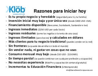 - Es tu propio negocio y heredable (seguridad para ti y tu familia)
- Inversión inicial muy baja y por única vez (desde $300 USD +IVA)
- Financiamiento disponible (Bancomer, Scotiabank, Santander e Ixe)
- Ingresos inmediatos ($250 USD por cada Socio)
- Ingresos residuales (como las regalías o la renta de una casa)
- Ingresos ilimitados (para Socios) y calculados en dólares
- Más clientes para tu negocio tradicional (puedes vender en la red)
- Sin fronteras (se puede desarrollar en todo el mundo)
- Sin vender nada, ni gastar en cosas que no usas
- Consumo mensual muy bajo (desde $10 USD - $130 MX)
- En tiempo parcial (se puede combinar con cualquier profesión u ocupación)
- No necesitas experiencia (KlobPro y capacitación semanal gratuita)
- Incrementas tu Educación Financiera (UNIemprende)
Razones para Iniciar hoy
info@GaneDineroComprando.com
 
