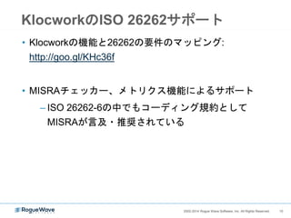 102002-2014 Rogue Wave Software, Inc. All Rights Reserved. 102002-2014 Rogue Wave Software, Inc. All Rights Reserved.
機能安全規格と静的解析
何が求められている？何ができる？
 IEC61508 part 3やISO26262 part 6で記載されるソフトウェア設計指針や
コーディング規約の順守、ソフトウェア検証としての静的解析ツールの
使用
 静的解析ツールを用いると、上記に対するチェックおよびエビデンス
作成が自動化できる
 Klocworkならデスクトップ解析により効率的なチェックが可能
 使用するツールのQualification
 事前にCertificationを得ているものを使用すると、Qualificationを自前
でやる労力を削減することができる
 