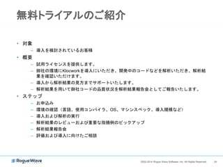 242002-2014 Rogue Wave Software, Inc. All Rights Reserved. 242002-2014 Rogue Wave Software, Inc. All Rights Reserved.
ライセンスの特徴
• １年更新のサブスクリプション型
• ビルドサーバー数、開発者数に応じた課金 （最小構成：１ビルド＋１０ユーザ）
• Flexlmを使用したネットワークライセンス
• ライセンスの種類
– ビルドライセンス:
• 統合ビルド解析の実行やシステム管理コマンドの実行に使用される
• ホスト名によりライセンスをロックする
• リンガータイム: ２週間
– ユーザライセンス:
• 解析結果の閲覧やデスクトップ解析に使用される
• ユーザ名によりライセンスをロックする
• リンガータイム：７日間
• 詳細
– https://support.roguewave.com/documentation/klocwork/jp/10-
x/howlicensingworks/#concept674
 