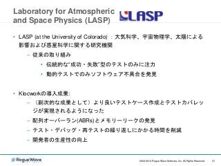 312002-2014 Rogue Wave Software, Inc. All Rights Reserved. 312002-2014 Rogue Wave Software, Inc. All Rights Reserved.
Laboratory for Atmospheric
and Space Physics (LASP)
• LASP (at the University of Colorado) ：大気科学、宇宙物理学、太陽による
影響および惑星科学に関する研究機関
– 従来の取り組み
• 伝統的な“成功・失敗”型のテストのみに注力
• 動的テストでのみソフトウェア不具合を発見
• Klocworkの導入成果:
– （副次的な成果として）より良いテストケース作成とテストカバレッ
ジが実現されるようになった
– 配列オーバーラン(ABRs)とメモリーリークの発見
– テスト・デバッグ・再テストの繰り返しにかかる時間を削減
– 開発者の生産性の向上
 