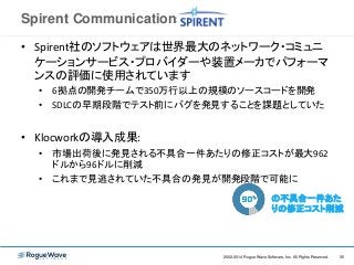 352002-2014 Rogue Wave Software, Inc. All Rights Reserved. 352002-2014 Rogue Wave Software, Inc. All Rights Reserved.
Spirent Communications社
• Spirent社のソフトウェアは世界最大のネットワーク・コミュニ
ケーションサービス・プロバイダーや装置メーカでパフォーマ
ンスの評価に使用されています
• 6拠点の開発チームで350万行以上の規模のソースコードを開発
• SDLCの早期段階でテスト前にバグを発見することを課題としていた
• Klocworkの導入成果:
• 市場出荷後に発見される不具合一件あたりの修正コストが最大962
ドルから96ドルに削減
• これまで見逃されていた不具合の発見が開発段階で可能に
の不具合一件あた
りの修正コスト削減
 