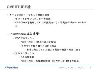362002-2014 Rogue Wave Software, Inc. All Rights Reserved. 362002-2014 Rogue Wave Software, Inc. All Rights Reserved.
OVERTURE社
• キャリア向けイーサネット機器の会社
– ゼロ・トレランスポリシーを実装
– CPP Checkを利用していたが発見されない不具合のパターンがあっ
た
– Klocworkの導入成果:
– POCプロジェクト
• 1000行あたり5件の不具合を指摘
• そのうち半数を数ヶ月以内に修正
– 市場で発生していた重大不具合の発見・修正に寄与
– 別のプロジェクト
• 3名の開発者
• 1000行あたり指摘数の推移 2.3件から0.14件まで削減
 