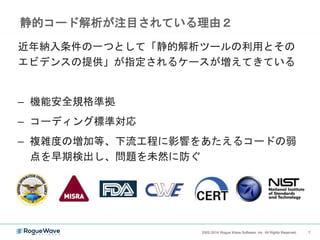 72002-2014 Rogue Wave Software, Inc. All Rights Reserved. 72002-2014 Rogue Wave Software, Inc. All Rights Reserved.
静的コード解析が注目されている理由１
バグの発見の前倒し、テスト網羅性の向上
• 大規模で複雑なソフトウェア開発において、人手によるコードレ
ビューや、既存のテスト手法ではカバーしにくい領域を補完
• 自動実行可能、コード変更毎のくり返し実行が容易
仕様
デザイン
コード
単体テスト
システムテスト
受け入れ
テスト
リリース
修正コスト
ソフトウェア・ライフサイクル
 