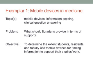 Exemplar 1: Mobile devices in medicine
Topic(s): mobile devices, information seeking,
clinical question answering
Problem: What should librarians provide in terms of
support?
Objective: To determine the extent students, residents,
and faculty use mobile devices for finding
information to support their studies/work.
 