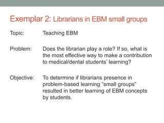 Exemplar 2: Librarians in EBM small groups
Topic: Teaching EBM
Problem: Does the librarian play a role? If so, what is
the most effective way to make a contribution
to medical/dental students’ learning?
Objective: To determine if librarians presence in
problem-based learning “small groups”
resulted in better learning of EBM concepts
by students.
 