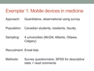Exemplar 1: Mobile devices in medicine
Approach: Quantitative, observational using survey
Population: Canadian students, residents, faculty
Sampling: 4 universities (McGill, Alberta, Ottawa,
Calgary)
Recruitment: Email lists
Methods: Survey questionnaire, SPSS for descriptive
stats + read comments
 