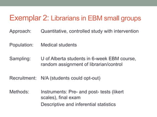 Exemplar 2: Librarians in EBM small groups
Approach: Quantitative, controlled study with intervention
Population: Medical students
Sampling: U of Alberta students in 6-week EBM course,
random assignment of librarian/control
Recruitment: N/A (students could opt-out)
Methods: Instruments: Pre- and post- tests (likert
scales), final exam
Descriptive and inferential statistics
 