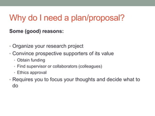 Why do I need a plan/proposal?
Some (good) reasons:
• Organize your research project
• Convince prospective supporters of its value
• Obtain funding
• Find supervisor or collaborators (colleagues)
• Ethics approval
• Requires you to focus your thoughts and decide what to
do
 