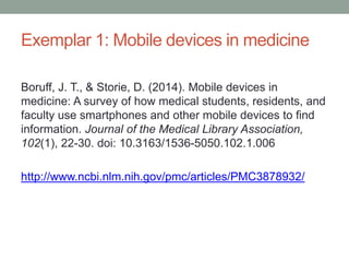 Exemplar 1: Mobile devices in medicine
Boruff, J. T., & Storie, D. (2014). Mobile devices in
medicine: A survey of how medical students, residents, and
faculty use smartphones and other mobile devices to find
information. Journal of the Medical Library Association,
102(1), 22-30. doi: 10.3163/1536-5050.102.1.006
http://www.ncbi.nlm.nih.gov/pmc/articles/PMC3878932/
 