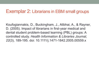 Exemplar 2: Librarians in EBM small groups
Koufogiannakis, D., Buckingham, J., Alibhai, A., & Rayner,
D. (2005). Impact of librarians in first-year medical and
dental student problem-based learning (PBL) groups: A
controlled study. Health Information & Libraries Journal,
22(3), 189-195. doi: 10.1111/j.1471-1842.2005.00559.x
 