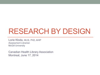 RESEARCH BY DESIGN
Lorie Kloda, MLIS, PhD, AHIP
Assessment Librarian
McGill University
Canadian Health Library Association
Montreal, June 17, 2014
 